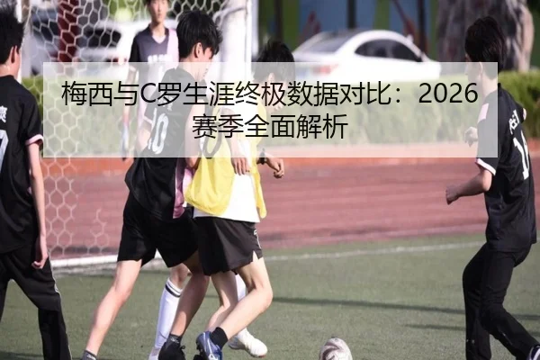 梅西与C罗生涯终极数据对比：2026赛季全面解析